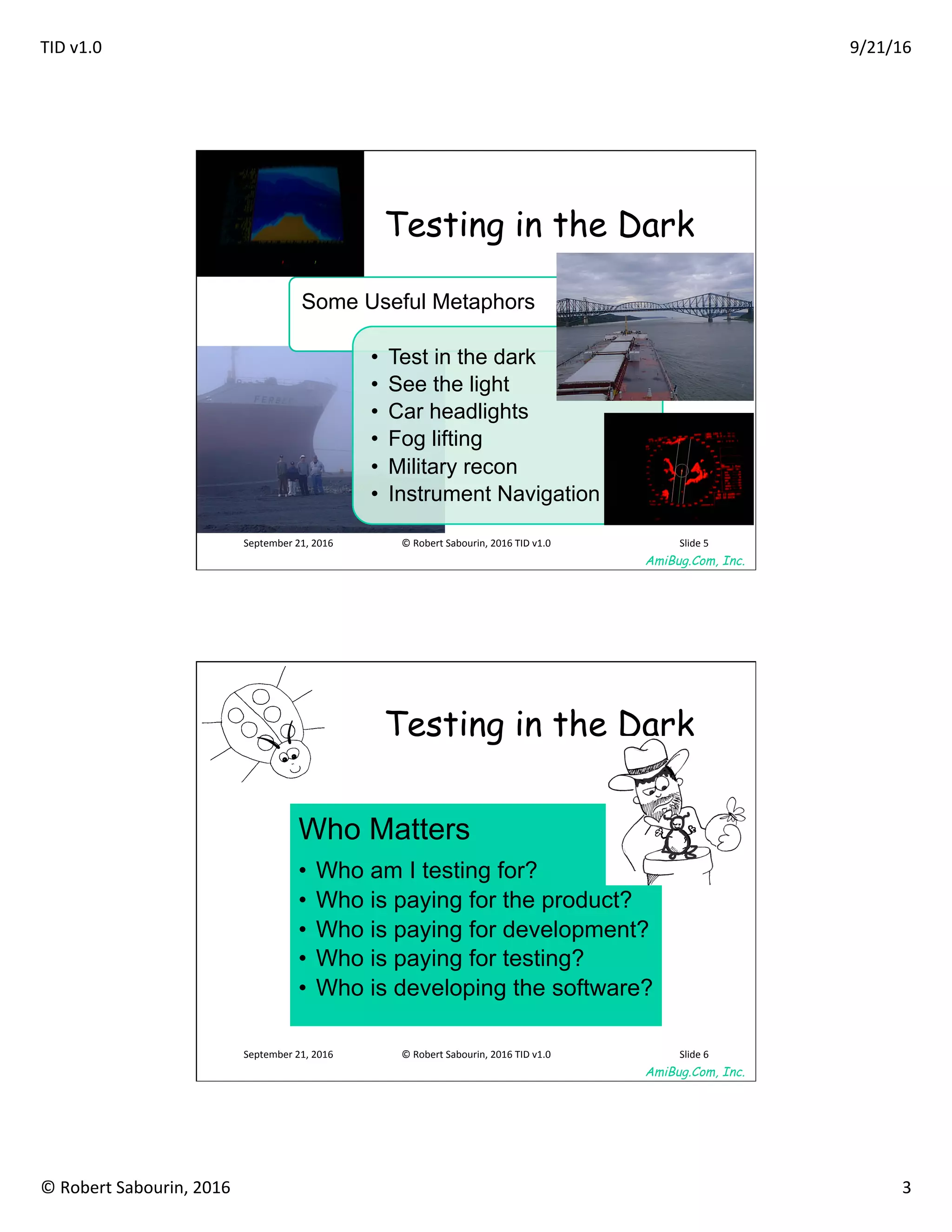 TID	v1.0	 9/21/16	
©	Robert	Sabourin,	2016	 3	
AmiBug.Com, Inc.	
Testing in the Dark
Some Useful Metaphors
•  Test in the dark
•  See the light
•  Car headlights
•  Fog lifting
•  Military recon
•  Instrument Navigation
September	21,	2016	 ©	Robert	Sabourin,	2016	TID	v1.0	 Slide	5	
AmiBug.Com, Inc.	
September	21,	2016	 ©	Robert	Sabourin,	2016	TID	v1.0	 Slide	6	
Testing in the Dark	
Who Matters
•  Who am I testing for?
•  Who is paying for the product?
•  Who is paying for development?
•  Who is paying for testing?
•  Who is developing the software?
 