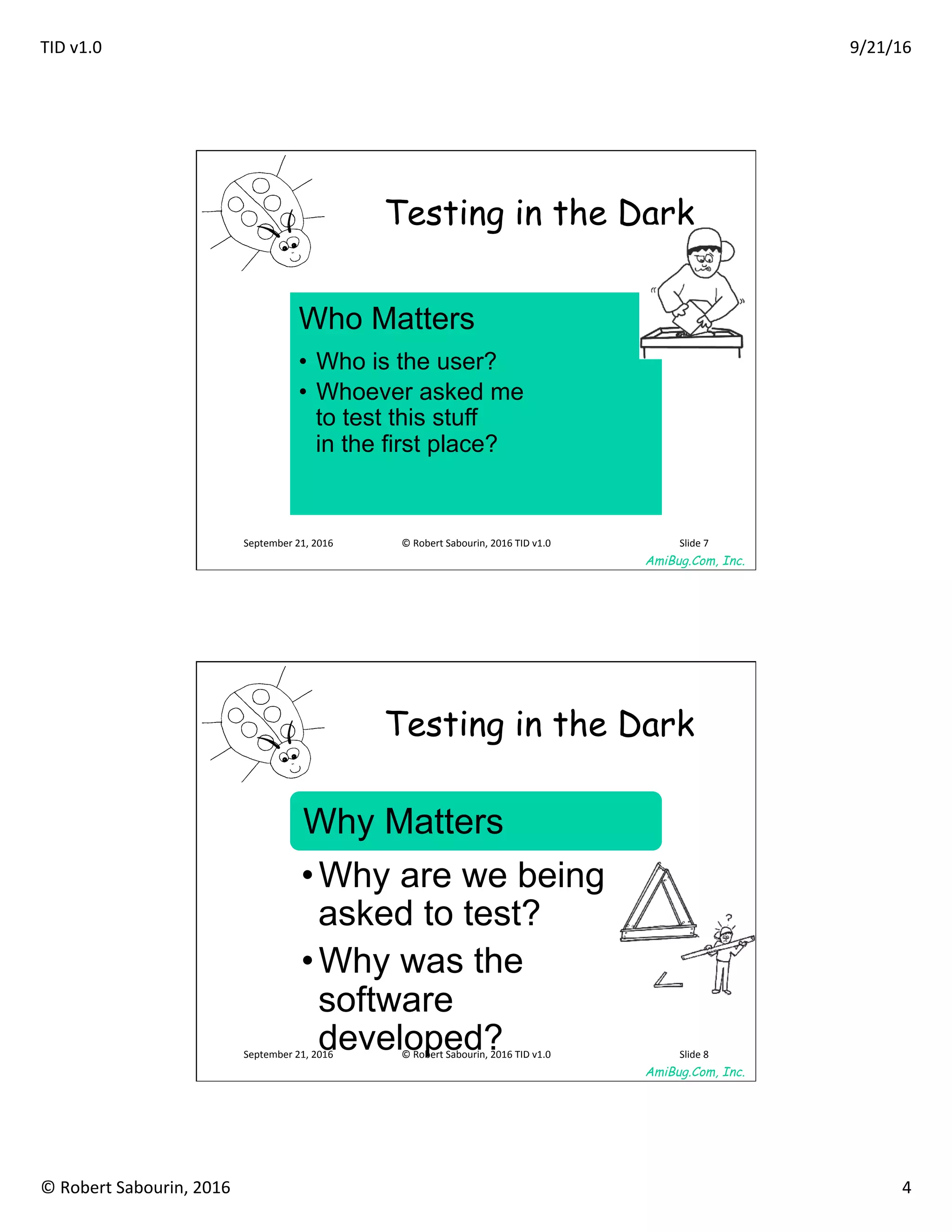 TID	v1.0	 9/21/16	
©	Robert	Sabourin,	2016	 4	
AmiBug.Com, Inc.	
September	21,	2016	 ©	Robert	Sabourin,	2016	TID	v1.0	 Slide	7	
Testing in the Dark	
Who Matters
•  Who is the user?
•  Whoever asked me
to test this stuff
in the first place?
AmiBug.Com, Inc.	
September	21,	2016	 ©	Robert	Sabourin,	2016	TID	v1.0	 Slide	8	
Testing in the Dark	
Why Matters
• Why are we being
asked to test?
• Why was the
software
developed?
 