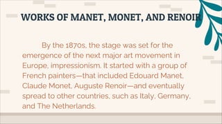 By the 1870s, the stage was set for the
emergence of the next major art movement in
Europe, impressionism. It started with a group of
French painters—that included Edouard Manet,
Claude Monet, Auguste Renoir—and eventually
spread to other countries, such as Italy, Germany,
and The Netherlands.
WORKS OF MANET, MONET, AND RENOIR
 