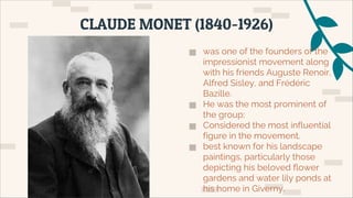 ▅ was one of the founders of the
impressionist movement along
with his friends Auguste Renoir,
Alfred Sisley, and Frédéric
Bazille.
▅ He was the most prominent of
the group;
▅ Considered the most influential
figure in the movement.
▅ best known for his landscape
paintings, particularly those
depicting his beloved flower
gardens and water lily ponds at
his home in Giverny.
CLAUDE MONET (1840-1926)
 