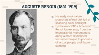 ▅ His early works were
snapshots of real life, full of
sparkling color and light.
▅ By the mid-1880s, however,
Renoir broke away from the
impressionist movement to
apply a more disciplined,
formal technique to portraits
of actual people and figure
painting.
AUGUSTE RENOIR (1841-1919)
 