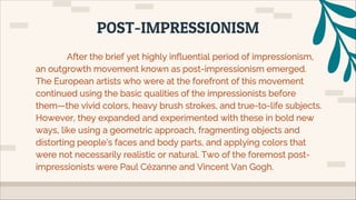 After the brief yet highly influential period of impressionism,
an outgrowth movement known as post-impressionism emerged.
The European artists who were at the forefront of this movement
continued using the basic qualities of the impressionists before
them—the vivid colors, heavy brush strokes, and true-to-life subjects.
However, they expanded and experimented with these in bold new
ways, like using a geometric approach, fragmenting objects and
distorting people’s faces and body parts, and applying colors that
were not necessarily realistic or natural. Two of the foremost post-
impressionists were Paul Cézanne and Vincent Van Gogh.
POST-IMPRESSIONISM
 