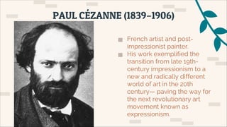▅ French artist and post-
impressionist painter.
▅ His work exemplified the
transition from late 19th-
century impressionism to a
new and radically different
world of art in the 20th
century— paving the way for
the next revolutionary art
movement known as
expressionism.
PAUL CÉZANNE (1839–1906)
 