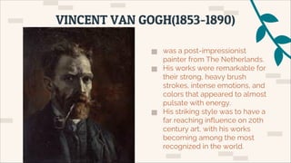 ▅ was a post-impressionist
painter from The Netherlands.
▅ His works were remarkable for
their strong, heavy brush
strokes, intense emotions, and
colors that appeared to almost
pulsate with energy.
▅ His striking style was to have a
far reaching influence on 20th
century art, with his works
becoming among the most
recognized in the world.
VINCENT VAN GOGH(1853-1890)
 