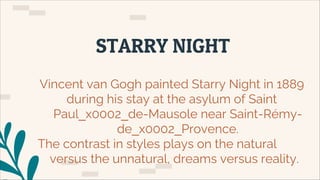 STARRY NIGHT
Vincent van Gogh painted Starry Night in 1889
during his stay at the asylum of Saint
Paul_x0002_de-Mausole near Saint-Rémy-
de_x0002_Provence.
The contrast in styles plays on the natural
versus the unnatural, dreams versus reality.
 