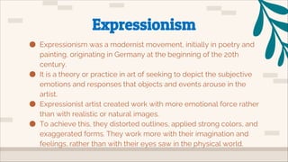 ● Expressionism was a modernist movement, initially in poetry and
painting, originating in Germany at the beginning of the 20th
century.
● It is a theory or practice in art of seeking to depict the subjective
emotions and responses that objects and events arouse in the
artist.
● Expressionist artist created work with more emotional force rather
than with realistic or natural images.
● To achieve this, they distorted outlines, applied strong colors, and
exaggerated forms. They work more with their imagination and
feelings, rather than with their eyes saw in the physical world.
Expressionism
 