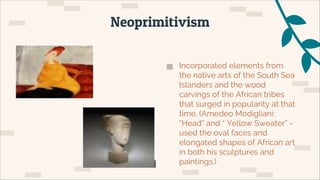 ▅ Incorporated elements from
the native arts of the South Sea
Islanders and the wood
carvings of the African tribes
that surged in popularity at that
time. (Amedeo Modigliani:
“Head” and “ Yellow Sweater” -
used the oval faces and
elongated shapes of African art
in both his sculptures and
paintings.)
Neoprimitivism
 