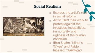 ▅ Express the artist’s role
in social reform.
▅ Artist used their work to
protest against the
injustices, inequalities,
immortality and
ugliness of the human
condition.
▅ (Ben Shahn: “Miner’s
Wives” and Pablo
Picasso: “Guernica”)
Social Realism
 