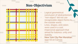 • Logical geometrical
conclusion of abstractionism
• “non-object” did not use
recognizable object forms in
the outside world.
• Lines, shapes, and colors
were used in a cool
impersonal approach that
aimed for balance, unity and
stability.
• New York City Pier Mondrian,
1942 Oil on Canvas
Non-Objectivism
 
