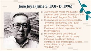 ▅ A printmaker, mixed media artist and
a former dean of the University of the
Philippines College of Fine Arts.
▅ His canvases were characterized by
“dynamic spontaneity” and “quick
gestures” of action painting.
Pioneered abstract expressionism in
the Philippines.
▅ His compositions described as
“vigorous compositions” of heavy
impastos, bold brushstrokes,
controlled dips and diagonal swipes.”
(“Hills of Niko – 1964” and
“MARIVELES”)
Jose Joya (June 3, 1931- D. 1996)
 