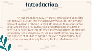 Introduction
Art has life. It continuously grows, change and adopts to
the believes, culture, and event it revolves around. This change
brought upon an evolution to the 20th Century form of art, were
artist undergone a revolution to express their personal take of
what art is. Artist from this era freed themselves from the shackles
defined by rules of classical styles and burst they’re way out of
the confines of studios to capture the ever-changing beauty of
life in the real world paving the way for the “Modern Art Era”
 