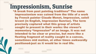 Impressionism, Sunrise
“A break from past painting traditions” The name
impressionism was coined from the title of a work
by French painter Claude Monet, Impression, soleil
levant (in English, Impression Sunrise). The term
precisely captured what this group of artists
sought to present in their works: the viewer’s
momentary “impression” of an image. It was not
intended to be clear or precise, but more like a
fleeting fragment of reality caught in a canvas,
sometimes mid motion, at other times awkwardly
positioned-just as it would be in real life.
 