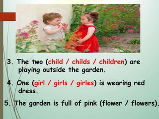 3. The two (child / childs / children) are
playing outside the garden.
4. One (girl / girls / girles) is wearing red
dress.
5. The garden is full of pink (flower / flowers).
 