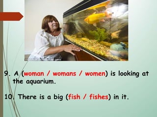 9. A (woman / womans / women) is looking at
the aquarium.
10. There is a big (fish / fishes) in it.
 