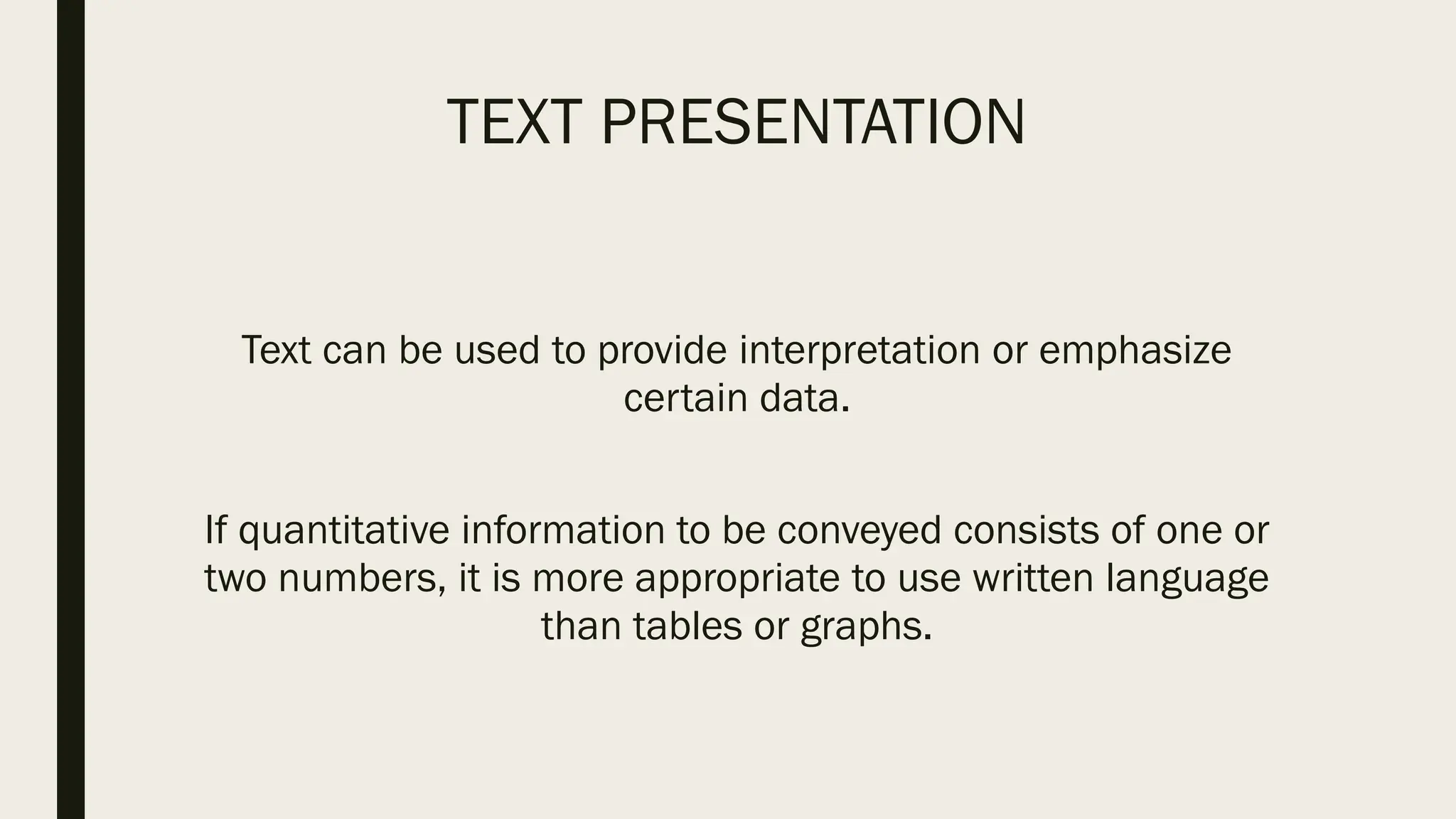 TEXT PRESENTATION
Text can be used to provide interpretation or emphasize
certain data.
If quantitative information to be conveyed consists of one or
two numbers, it is more appropriate to use written language
than tables or graphs.
 