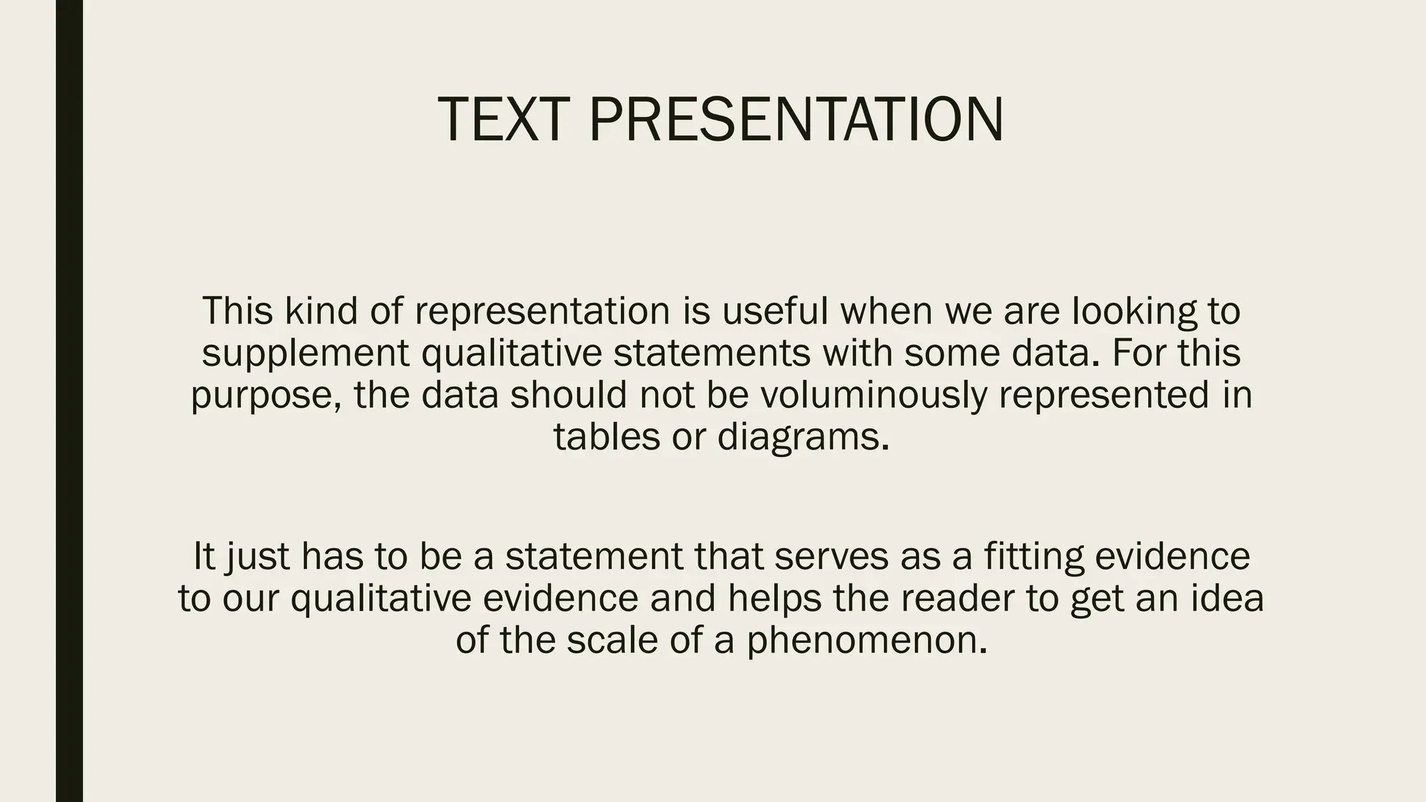 TEXT PRESENTATION
This kind of representation is useful when we are looking to
supplement qualitative statements with some data. For this
purpose, the data should not be voluminously represented in
tables or diagrams.
It just has to be a statement that serves as a fitting evidence
to our qualitative evidence and helps the reader to get an idea
of the scale of a phenomenon.
 