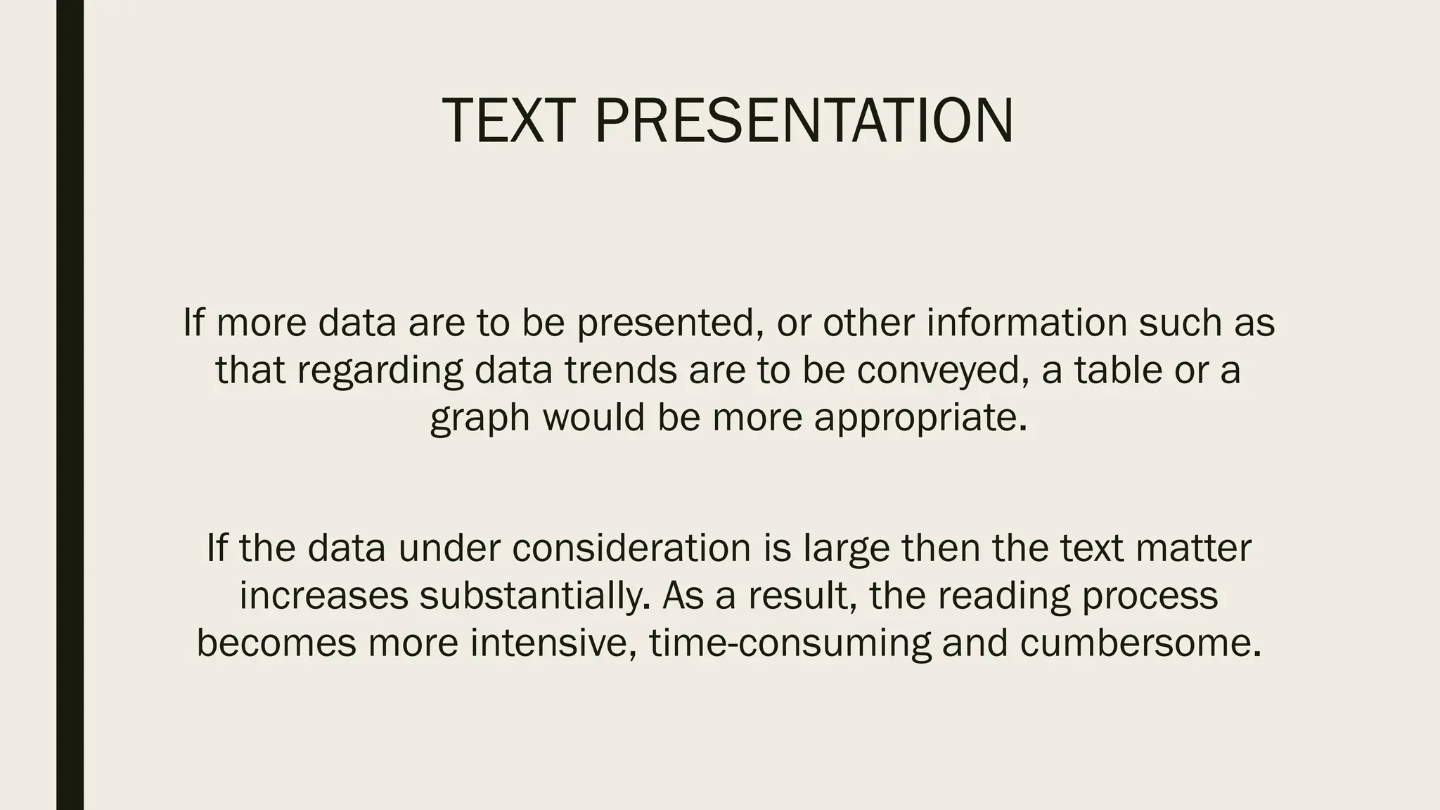 TEXT PRESENTATION
If more data are to be presented, or other information such as
that regarding data trends are to be conveyed, a table or a
graph would be more appropriate.
If the data under consideration is large then the text matter
increases substantially. As a result, the reading process
becomes more intensive, time-consuming and cumbersome.
 
