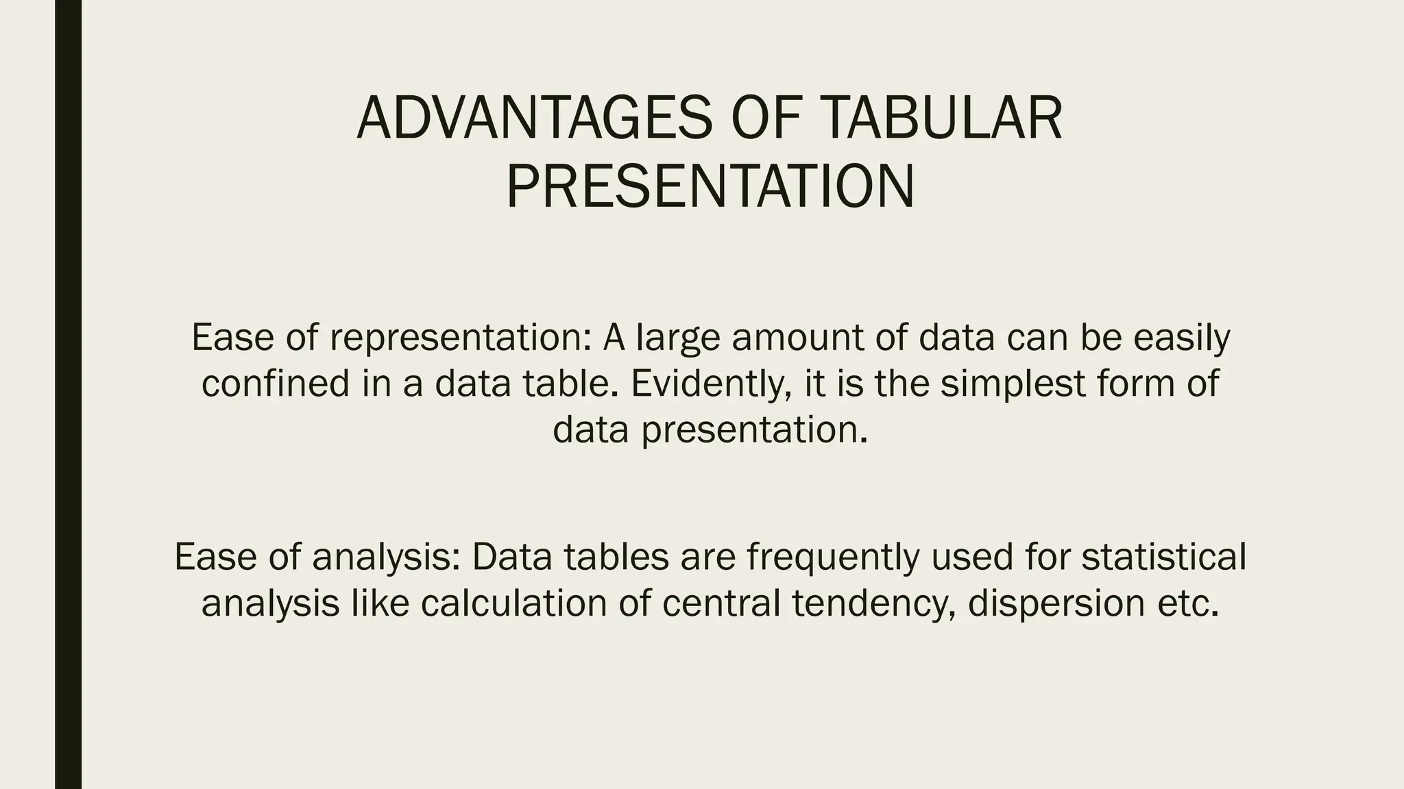 ADVANTAGES OF TABULAR
PRESENTATION
Ease of representation: A large amount of data can be easily
confined in a data table. Evidently, it is the simplest form of
data presentation.
Ease of analysis: Data tables are frequently used for statistical
analysis like calculation of central tendency, dispersion etc.
 
