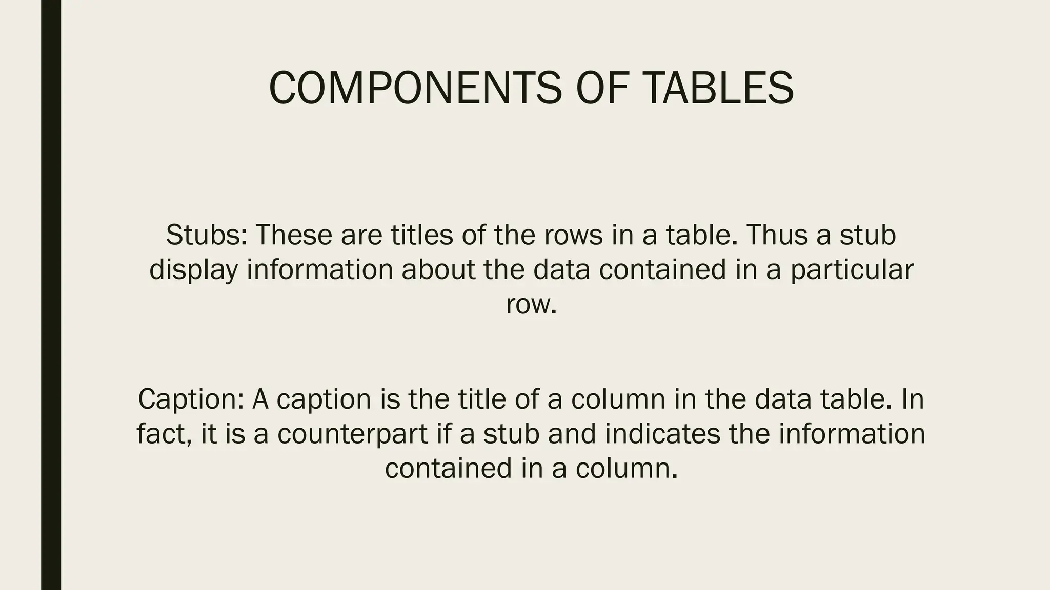 COMPONENTS OF TABLES
Stubs: These are titles of the rows in a table. Thus a stub
display information about the data contained in a particular
row.
Caption: A caption is the title of a column in the data table. In
fact, it is a counterpart if a stub and indicates the information
contained in a column.
 