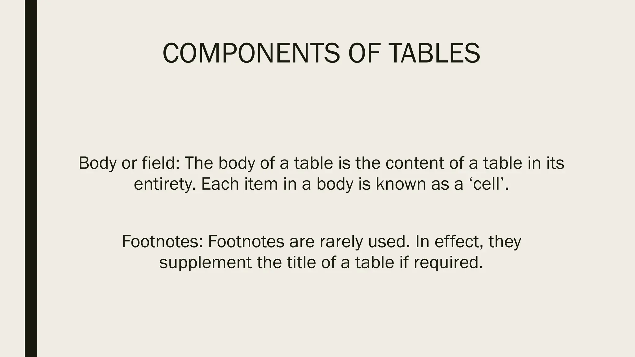 COMPONENTS OF TABLES
Body or field: The body of a table is the content of a table in its
entirety. Each item in a body is known as a ‘cell’.
Footnotes: Footnotes are rarely used. In effect, they
supplement the title of a table if required.
 
