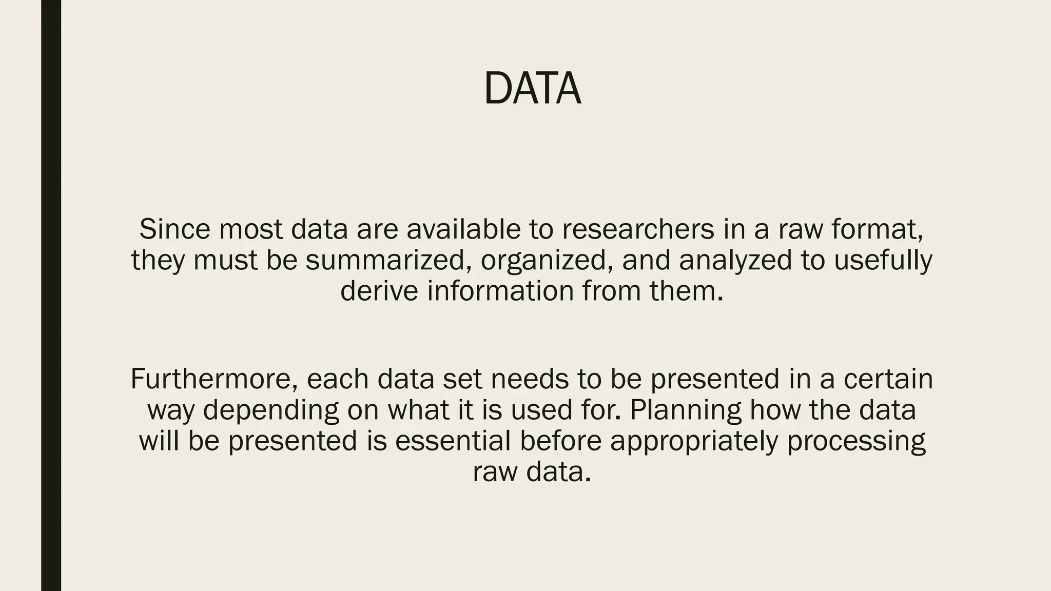 DATA
Since most data are available to researchers in a raw format,
they must be summarized, organized, and analyzed to usefully
derive information from them.
Furthermore, each data set needs to be presented in a certain
way depending on what it is used for. Planning how the data
will be presented is essential before appropriately processing
raw data.
 