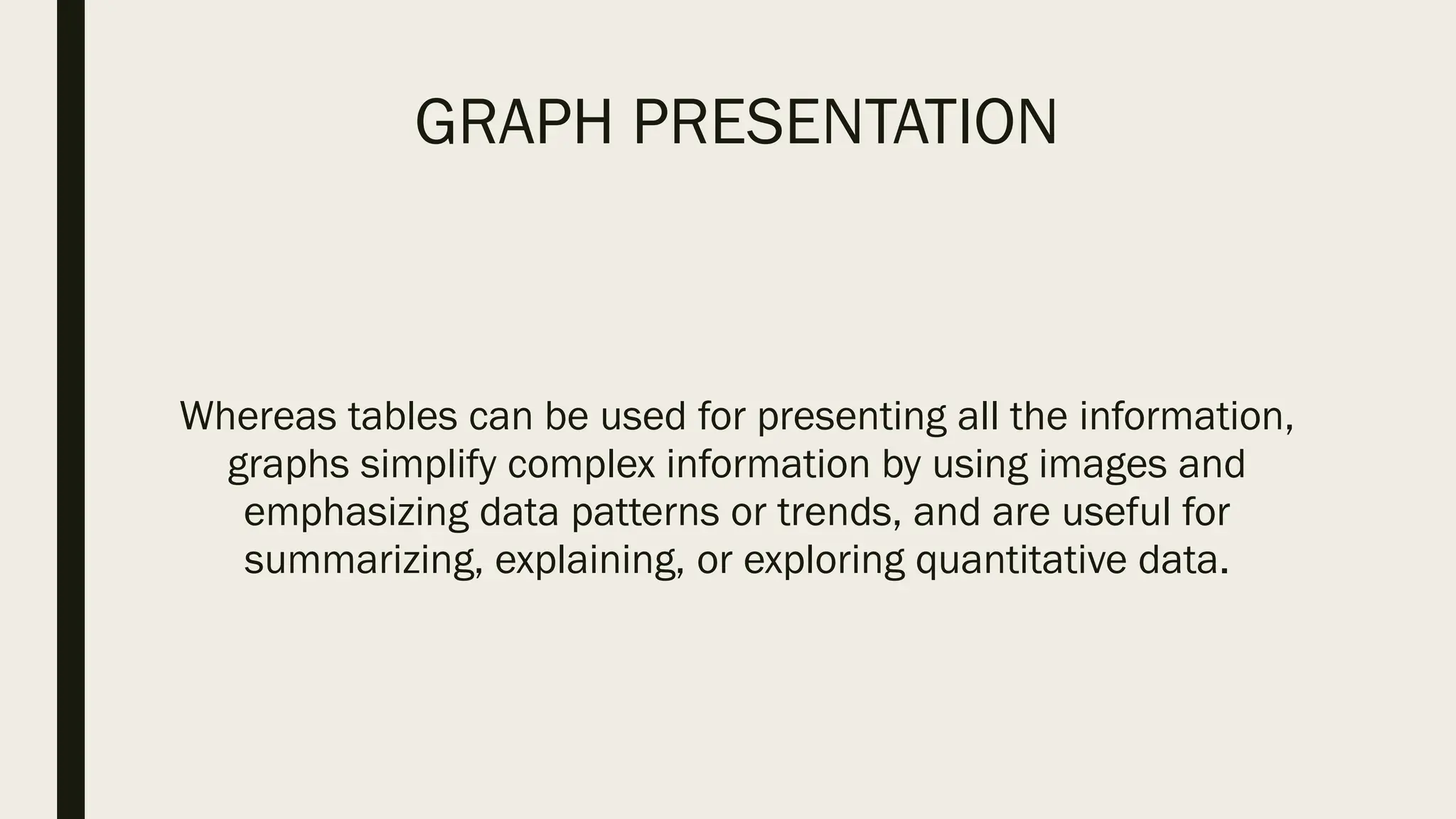 GRAPH PRESENTATION
Whereas tables can be used for presenting all the information,
graphs simplify complex information by using images and
emphasizing data patterns or trends, and are useful for
summarizing, explaining, or exploring quantitative data.
 