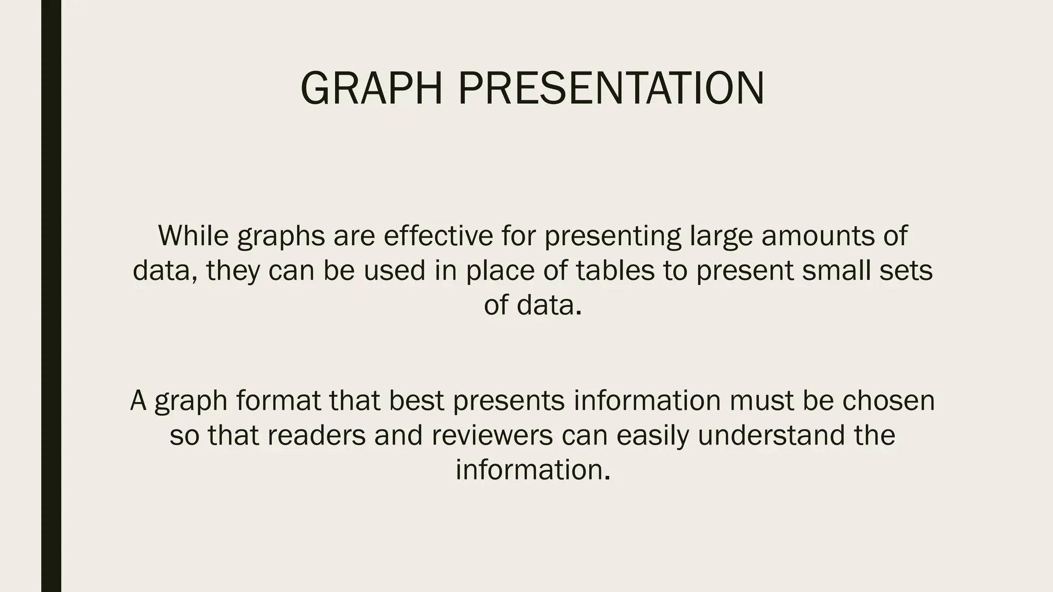 GRAPH PRESENTATION
While graphs are effective for presenting large amounts of
data, they can be used in place of tables to present small sets
of data.
A graph format that best presents information must be chosen
so that readers and reviewers can easily understand the
information.
 