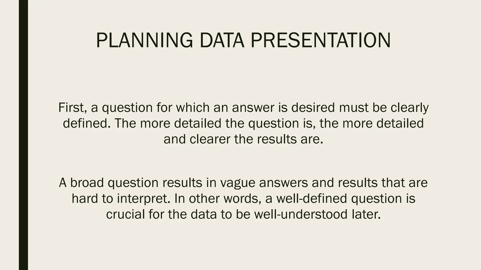 PLANNING DATA PRESENTATION
First, a question for which an answer is desired must be clearly
defined. The more detailed the question is, the more detailed
and clearer the results are.
A broad question results in vague answers and results that are
hard to interpret. In other words, a well-defined question is
crucial for the data to be well-understood later.
 