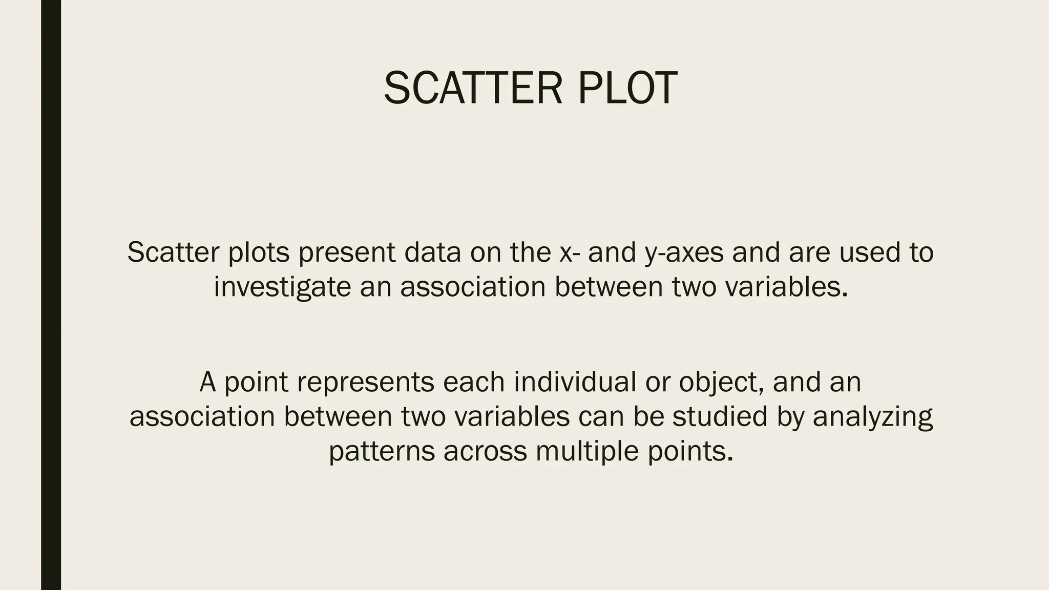 SCATTER PLOT
Scatter plots present data on the x- and y-axes and are used to
investigate an association between two variables.
A point represents each individual or object, and an
association between two variables can be studied by analyzing
patterns across multiple points.
 