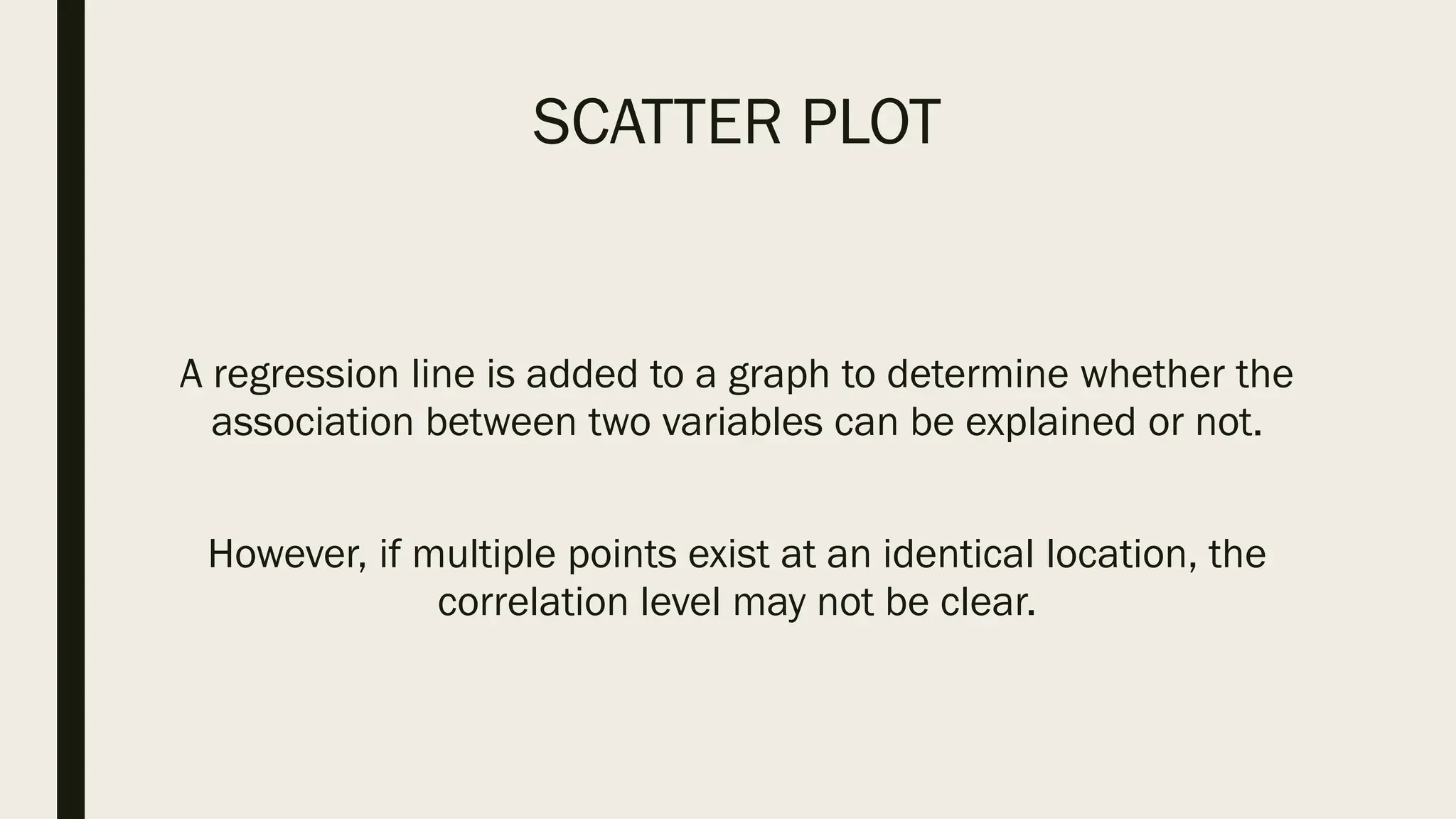 SCATTER PLOT
A regression line is added to a graph to determine whether the
association between two variables can be explained or not.
However, if multiple points exist at an identical location, the
correlation level may not be clear.
 