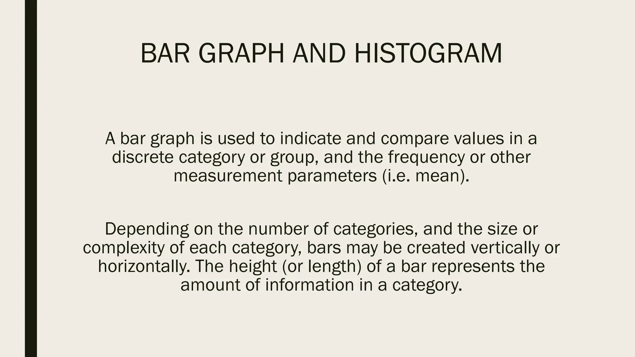 BAR GRAPH AND HISTOGRAM
A bar graph is used to indicate and compare values in a
discrete category or group, and the frequency or other
measurement parameters (i.e. mean).
Depending on the number of categories, and the size or
complexity of each category, bars may be created vertically or
horizontally. The height (or length) of a bar represents the
amount of information in a category.
 