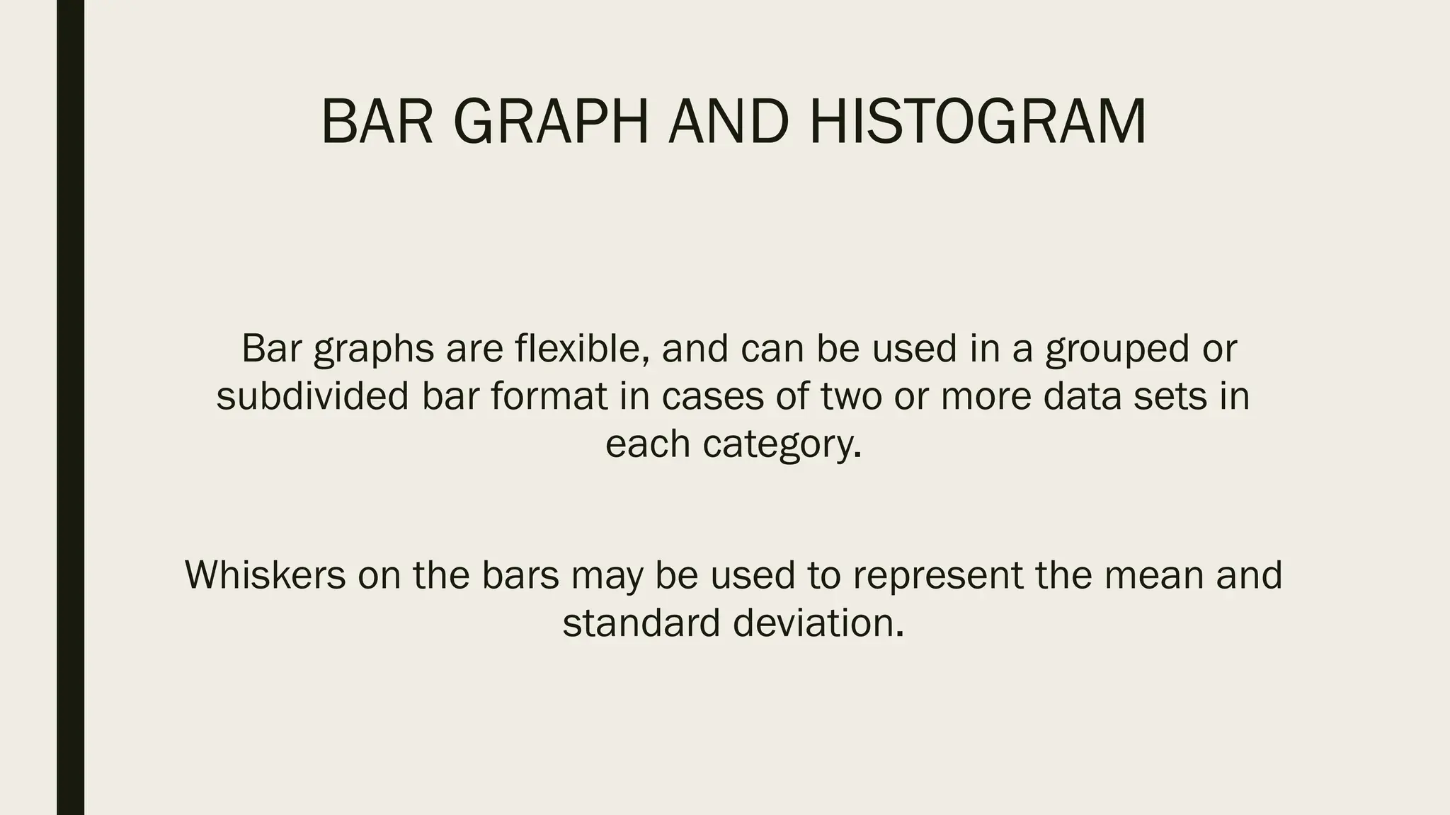 BAR GRAPH AND HISTOGRAM
Bar graphs are flexible, and can be used in a grouped or
subdivided bar format in cases of two or more data sets in
each category.
Whiskers on the bars may be used to represent the mean and
standard deviation.
 