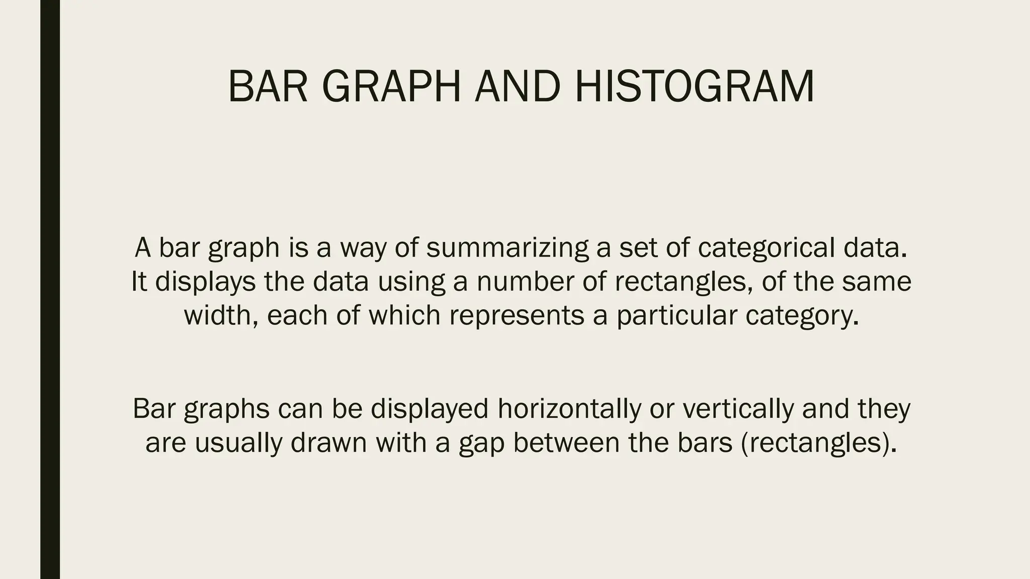 BAR GRAPH AND HISTOGRAM
A bar graph is a way of summarizing a set of categorical data.
It displays the data using a number of rectangles, of the same
width, each of which represents a particular category.
Bar graphs can be displayed horizontally or vertically and they
are usually drawn with a gap between the bars (rectangles).
 