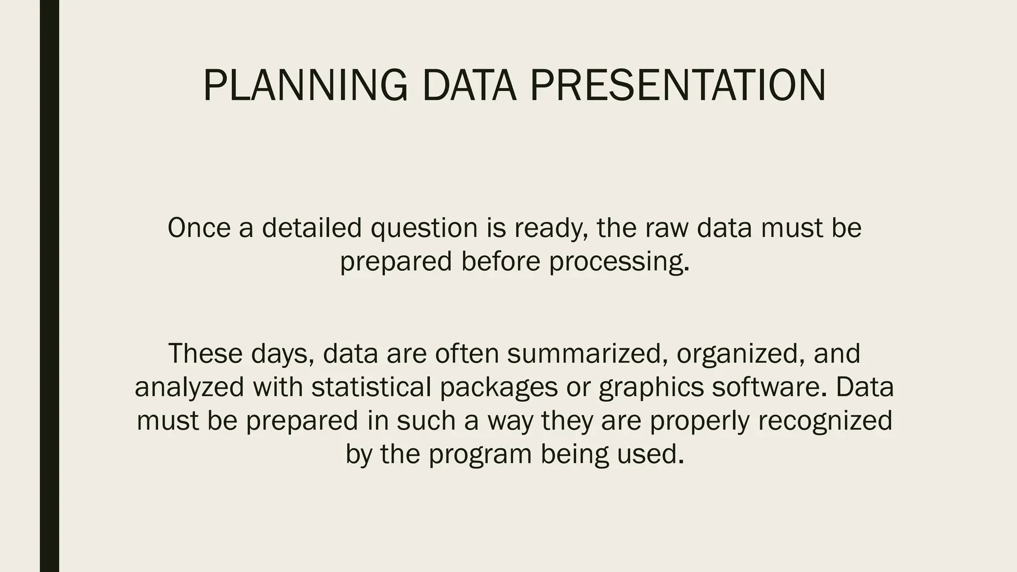 PLANNING DATA PRESENTATION
Once a detailed question is ready, the raw data must be
prepared before processing.
These days, data are often summarized, organized, and
analyzed with statistical packages or graphics software. Data
must be prepared in such a way they are properly recognized
by the program being used.
 