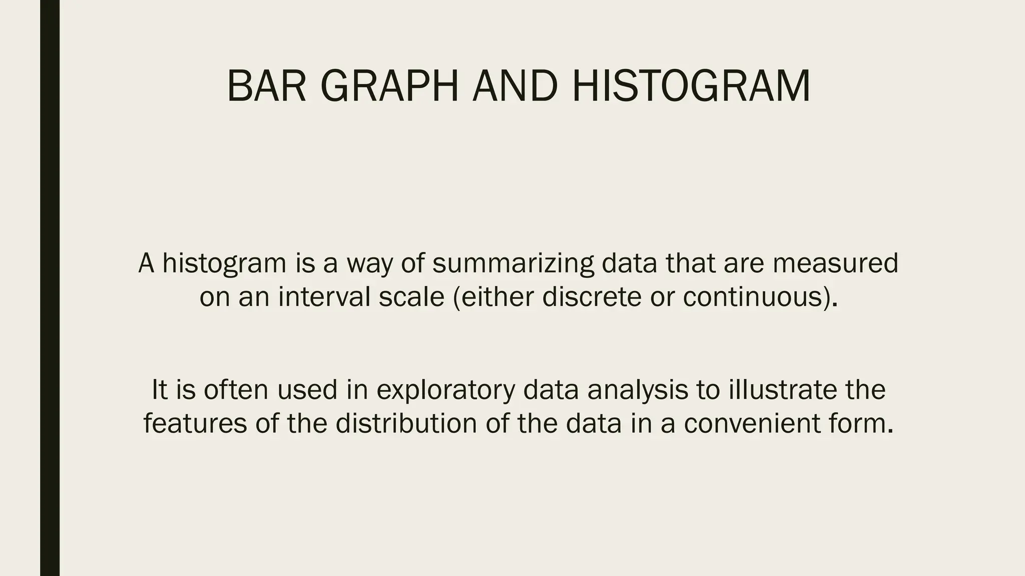 BAR GRAPH AND HISTOGRAM
A histogram is a way of summarizing data that are measured
on an interval scale (either discrete or continuous).
It is often used in exploratory data analysis to illustrate the
features of the distribution of the data in a convenient form.
 