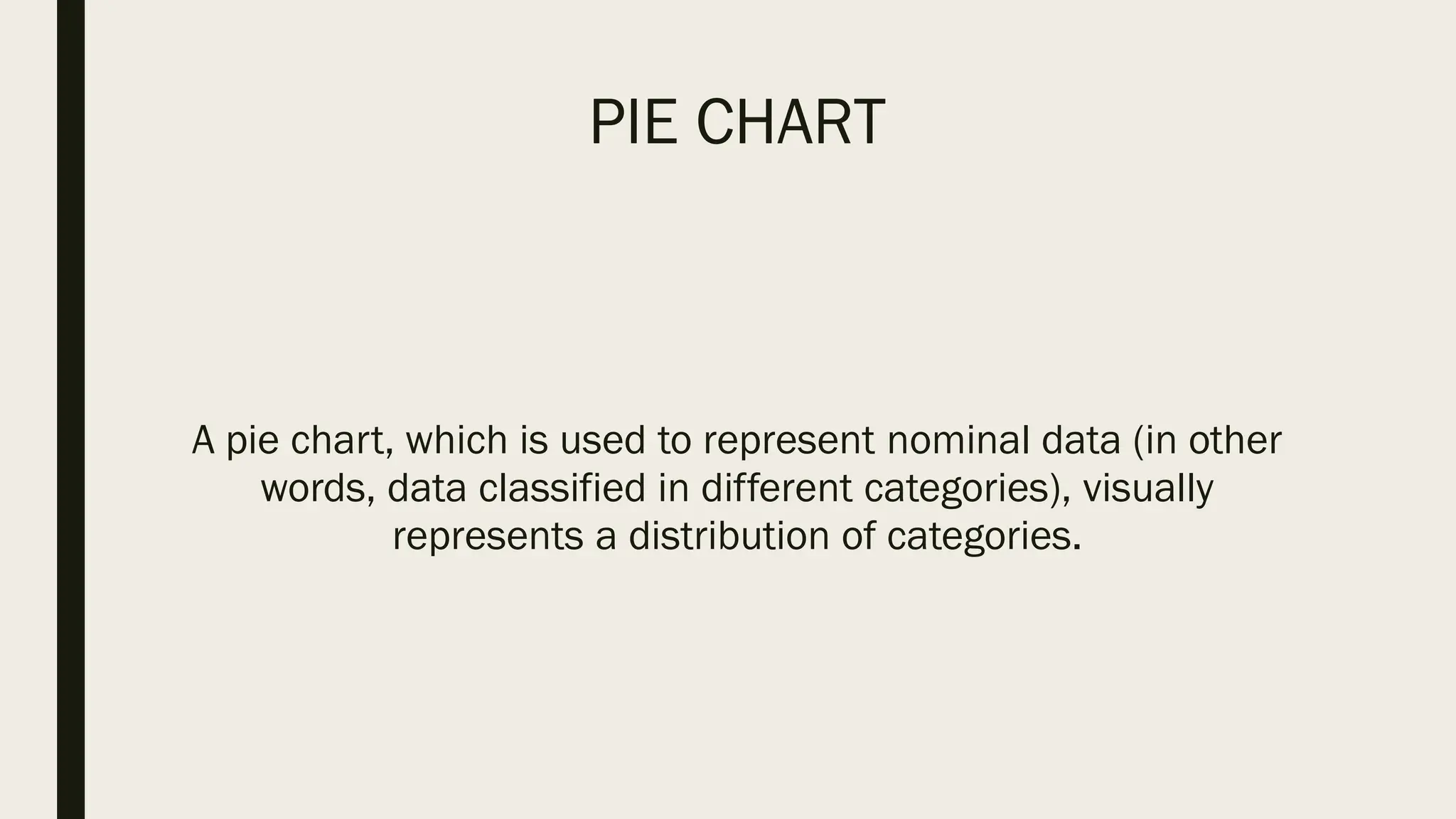 PIE CHART
A pie chart, which is used to represent nominal data (in other
words, data classified in different categories), visually
represents a distribution of categories.
 