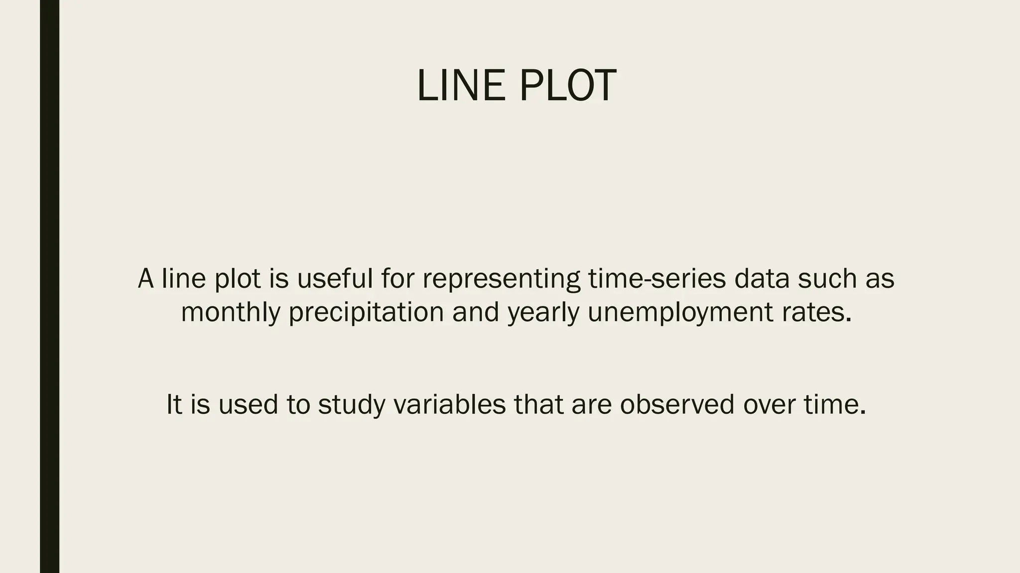 LINE PLOT
A line plot is useful for representing time-series data such as
monthly precipitation and yearly unemployment rates.
It is used to study variables that are observed over time.
 
