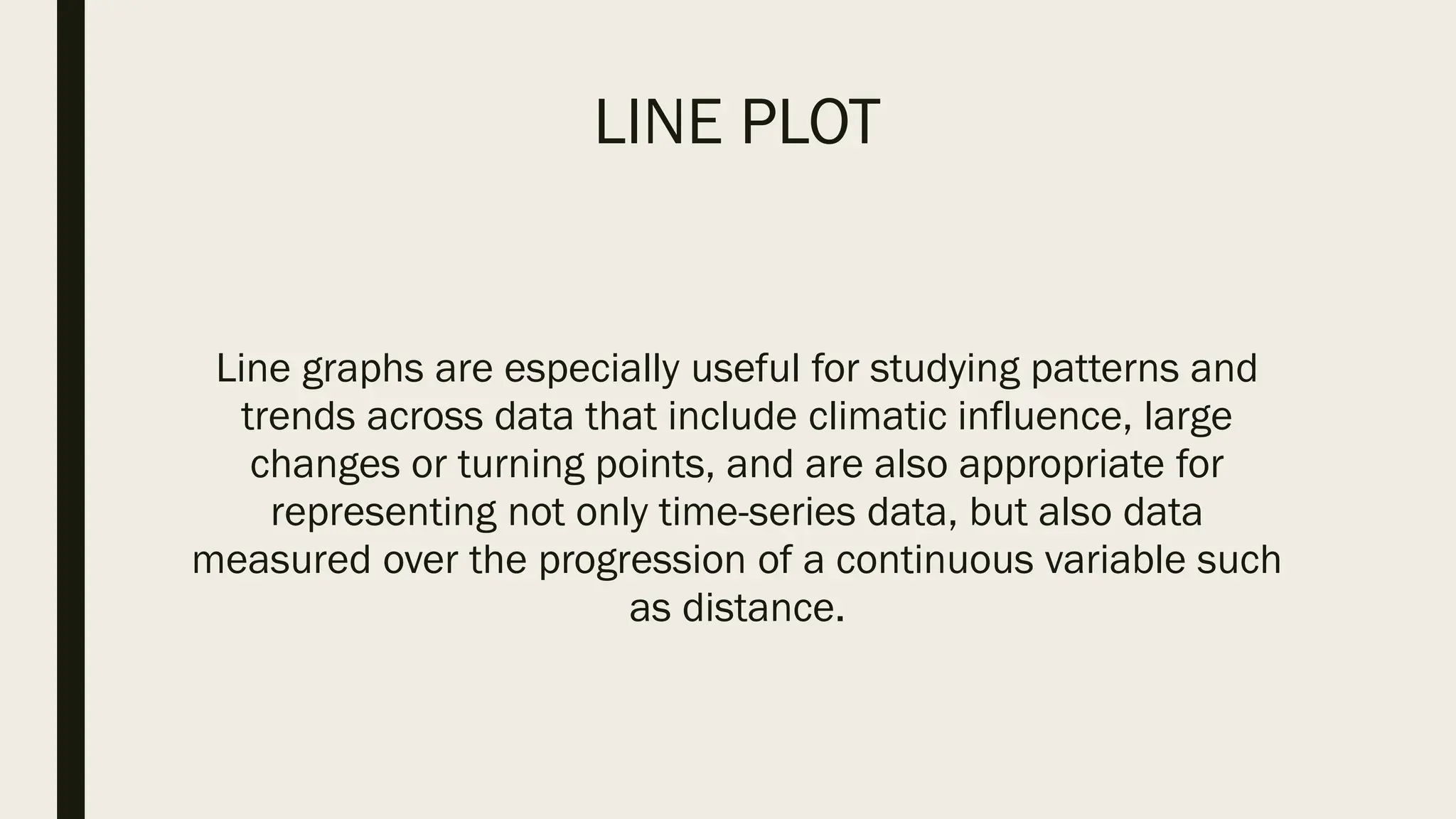 LINE PLOT
Line graphs are especially useful for studying patterns and
trends across data that include climatic influence, large
changes or turning points, and are also appropriate for
representing not only time-series data, but also data
measured over the progression of a continuous variable such
as distance.
 