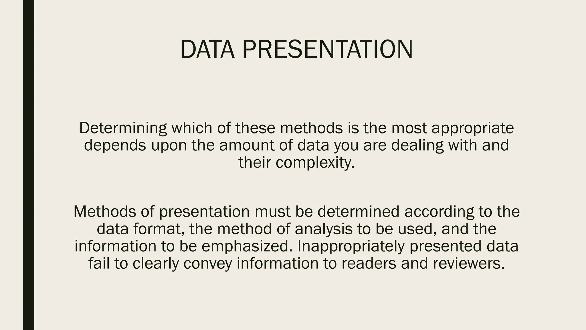 DATA PRESENTATION
Determining which of these methods is the most appropriate
depends upon the amount of data you are dealing with and
their complexity.
Methods of presentation must be determined according to the
data format, the method of analysis to be used, and the
information to be emphasized. Inappropriately presented data
fail to clearly convey information to readers and reviewers.
 