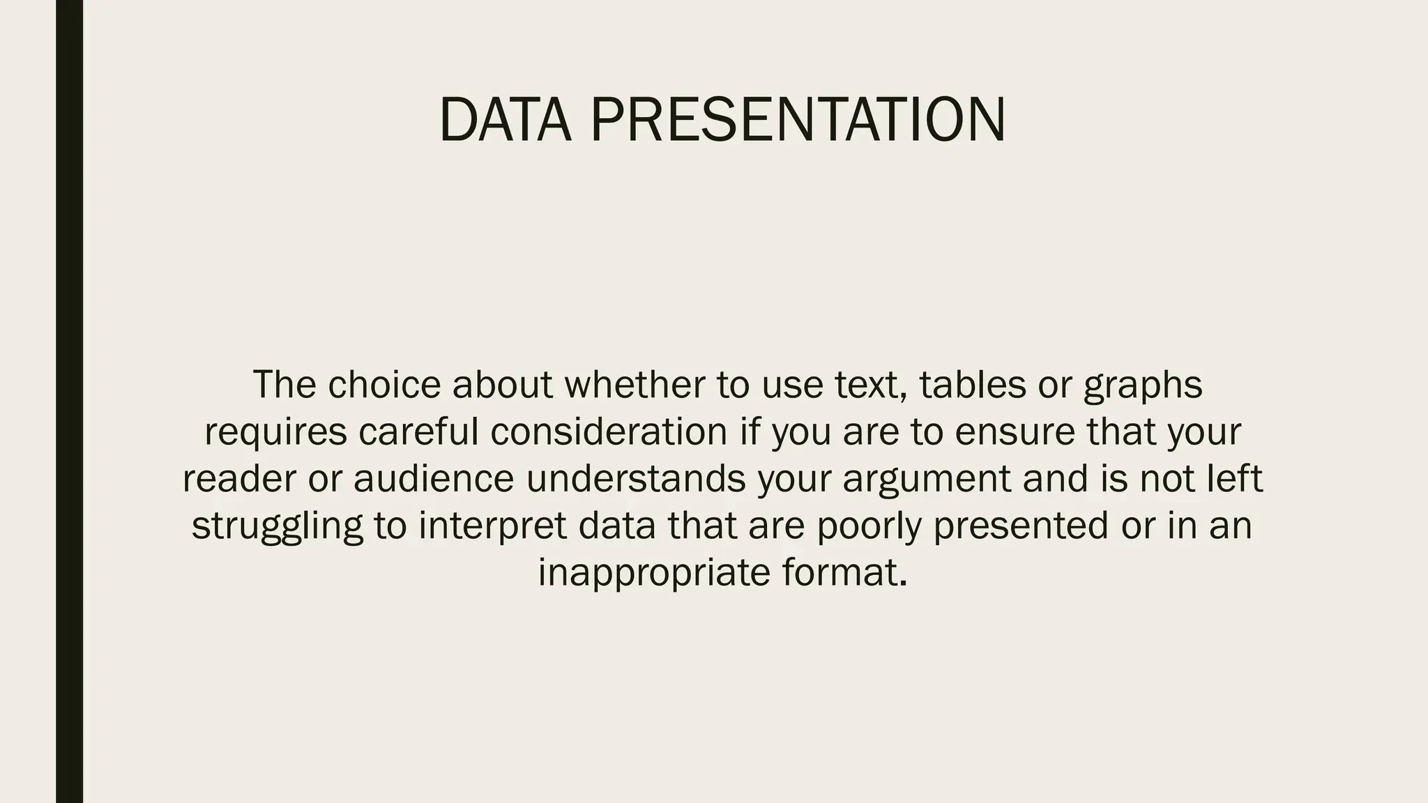 DATA PRESENTATION
The choice about whether to use text, tables or graphs
requires careful consideration if you are to ensure that your
reader or audience understands your argument and is not left
struggling to interpret data that are poorly presented or in an
inappropriate format.
 