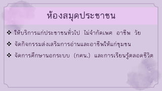 ห้องสมุดประชาชน
❖ ให้บริการแก่ประชาชนทั่วไป ไม่จากัดเพศ อาชีพ วัย
❖ จัดกิจกรรมส่งเสริมการอ่านและอาชีพให้แก่ชุมชน
❖ จัดการศึกษานอกระบบ (กศน.) และการเรียนรู้ตลอดชีวิต
 