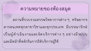 ความหมายของห้องสมุด
สถานที่รวบรวมสรรพวิทยาการต่าง ๆ ทรัพยากร
สารสนเทศทุกสาขาวิชาและทุกประเภท มีบรรณารักษ์
เป็นผู้ดาเนินงานและจัดบริการต่าง ๆ อย่างมีระบบ
และมีหน้าที่หลักในการให้บริการผู้ใช้
 