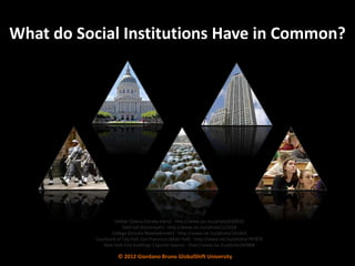 What do Social Institutions Have in Common?




                    Soldier (Diana Estrada Haris) - http://www.sxc.hu/photo/650933
                        Salat Ied (hasimsyah) - http://www.sxc.hu/photo/115358
                  College (Griszka Niewiadomski) - http://www.sxc.hu/photo/241663
           Courtyard of City Hall, San Francisco (Matt Hall) - http://www.sxc.hu/photo/797876
              New York City buildings 1 (porter bayne) - http://www.sxc.hu/photo/64368

                     © 2012 Giordano Bruno GlobalShift University
 
