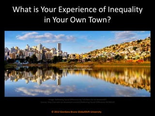 What is Your Experience of Inequality
         in Your Own Town?




                 Image: Reflecting Social Difference by *oO-Rein-Oo on deviantART
        Source: http://oo-rein-oo.deviantart.com/art/Reflecting-Social-Difference-94246334



                    © 2012 Giordano Bruno GlobalShift University
 