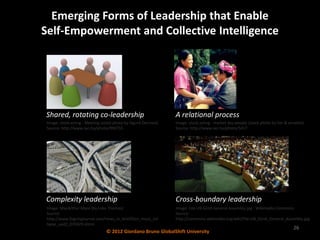 Emerging Forms of Leadership that Enable
Self-Empowerment and Collective Intelligence




Shared, rotating co-leadership                                  A relational process
 Image: stock.xchng - Meeting (stock photo by Sigurd Decroos)   Image: stock.xchng - market day people (stock photo by tim & annette)
 Source: http://www.sxc.hu/photo/990755                         Source: http://www.sxc.hu/photo/5417




Complexity leadership                                           Cross-boundary leadership
 Image: MacArthur Maze (by Luke Thomas)                         Image: File:UN 62nd General Assembly.jpg - Wikimedia Commons
 Source:                                                        Source:
 http://www.fogcityjournal.com/news_in_brief/bcn_maze_col       http://commons.wikimedia.org/wiki/File:UN_62nd_General_Assembly.jpg
 lapse_upd2_070429.shtml
                                                                                                                               26
                                 © 2012 Giordano Bruno GlobalShift University
 