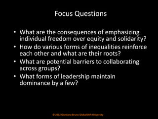 Focus Questions

• What are the consequences of emphasizing
  individual freedom over equity and solidarity?
• How do various forms of inequalities reinforce
  each other and what are their roots?
• What are potential barriers to collaborating
  across groups?
• What forms of leadership maintain
  dominance by a few?



              © 2012 Giordano Bruno GlobalShift University
 