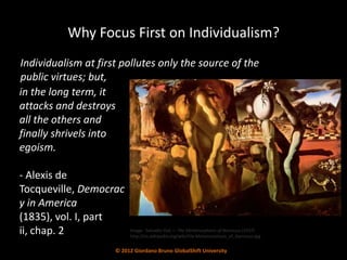 Why Focus First on Individualism?
Individualism at first pollutes only the source of the
public virtues; but,
in the long term, it
attacks and destroys
all the others and
finally shrivels into
egoism.

- Alexis de
Tocqueville, Democrac
y in America
(1835), vol. I, part
ii, chap. 2               Image: Salvador Dali — The Metamorphosis of Narcissus (1937)
                          http://en.wikipedia.org/wiki/File:Metamorphosis_of_Narcissus.jpg


                     © 2012 Giordano Bruno GlobalShift University
 