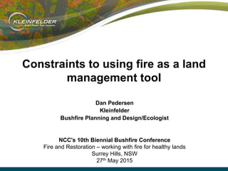 Constraints to using fire as a land
management tool
Dan Pedersen
Kleinfelder
Bushfire Planning and Design/Ecologist
NCC's 10th Biennial Bushfire Conference
Fire and Restoration – working with fire for healthy lands
Surrey Hills, NSW
27th May 2015
 