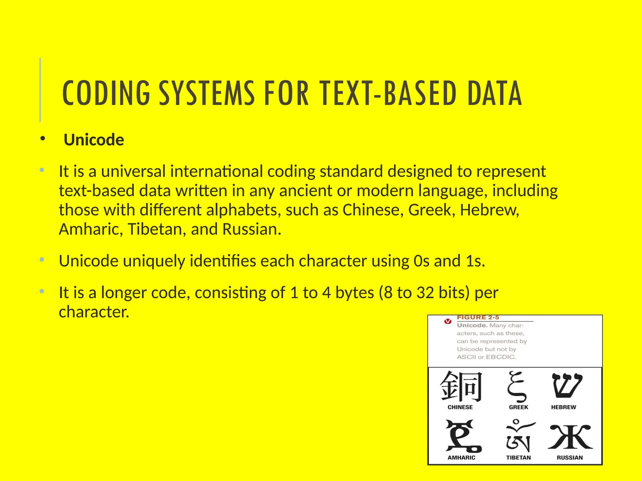 CODING SYSTEMS FOR TEXT-BASED DATA
• Unicode
• It is a universal international coding standard designed to represent
text-based data written in any ancient or modern language, including
those with different alphabets, such as Chinese, Greek, Hebrew,
Amharic, Tibetan, and Russian.
• Unicode uniquely identifies each character using 0s and 1s.
• It is a longer code, consisting of 1 to 4 bytes (8 to 32 bits) per
character.
 