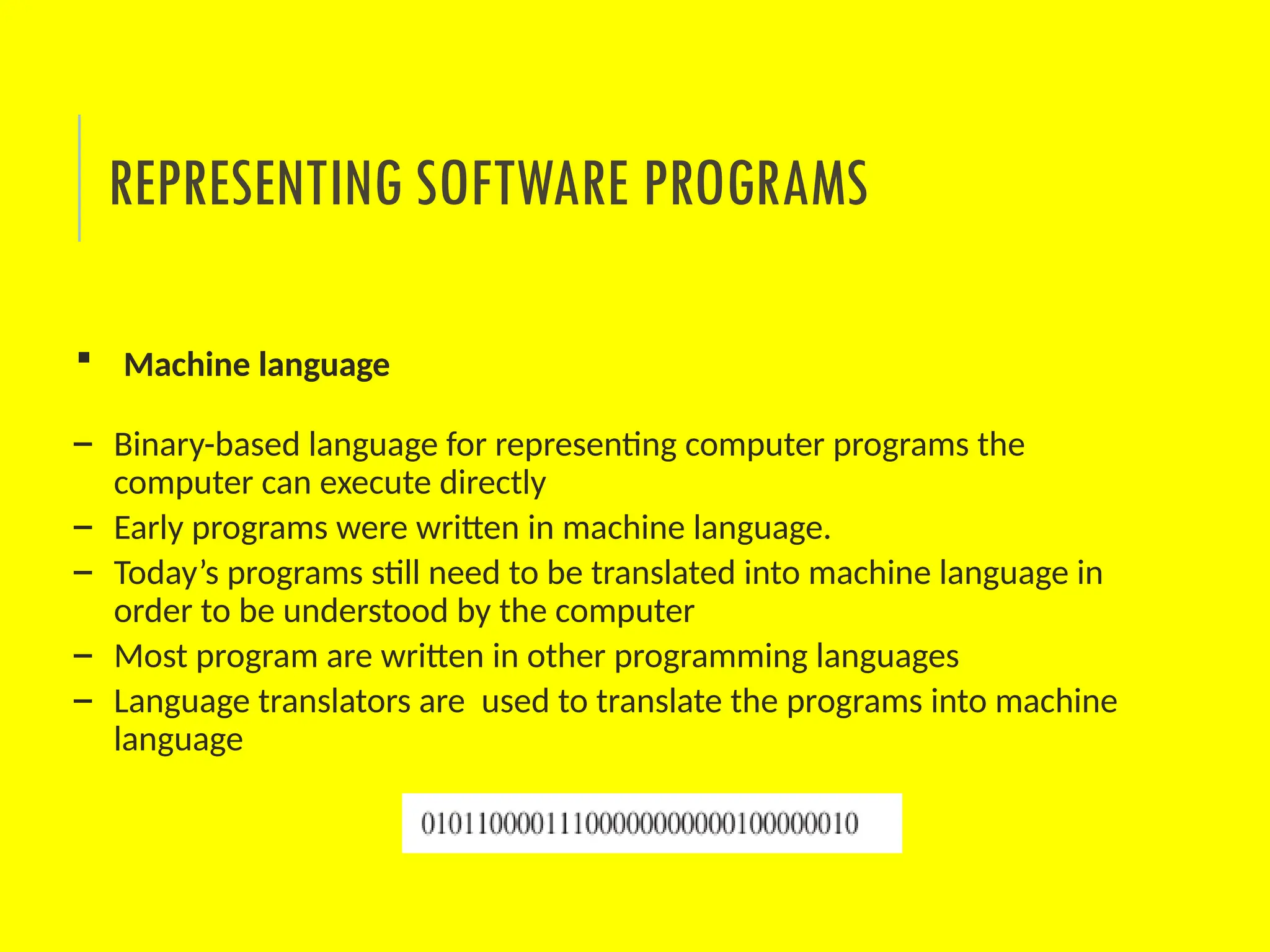 REPRESENTING SOFTWARE PROGRAMS
 Machine language
– Binary-based language for representing computer programs the
computer can execute directly
– Early programs were written in machine language.
– Today’s programs still need to be translated into machine language in
order to be understood by the computer
– Most program are written in other programming languages
– Language translators are used to translate the programs into machine
language
 